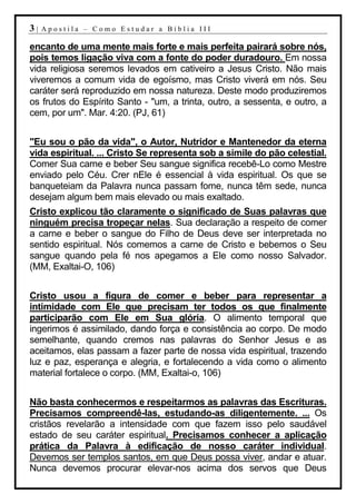 3|   Apostila – Como Estudar a Bíblia III

encanto de uma mente mais forte e mais perfeita pairará sobre nós,
pois temos ligação viva com a fonte do poder duradouro. Em nossa
vida religiosa seremos levados em cativeiro a Jesus Cristo. Não mais
viveremos a comum vida de egoísmo, mas Cristo viverá em nós. Seu
caráter será reproduzido em nossa natureza. Deste modo produziremos
os frutos do Espírito Santo - "um, a trinta, outro, a sessenta, e outro, a
cem, por um". Mar. 4:20. (PJ, 61)


"Eu sou o pão da vida", o Autor, Nutridor e Mantenedor da eterna
vida espiritual. ... Cristo Se representa sob a símile do pão celestial.
Comer Sua carne e beber Seu sangue significa recebê-Lo como Mestre
enviado pelo Céu. Crer nEle é essencial à vida espiritual. Os que se
banqueteiam da Palavra nunca passam fome, nunca têm sede, nunca
desejam algum bem mais elevado ou mais exaltado.
Cristo explicou tão claramente o significado de Suas palavras que
ninguém precisa tropeçar nelas. Sua declaração a respeito de comer
a carne e beber o sangue do Filho de Deus deve ser interpretada no
sentido espiritual. Nós comemos a carne de Cristo e bebemos o Seu
sangue quando pela fé nos apegamos a Ele como nosso Salvador.
(MM, Exaltai-O, 106)


Cristo usou a figura de comer e beber para representar a
intimidade com Ele que precisam ter todos os que finalmente
participarão com Ele em Sua glória. O alimento temporal que
ingerimos é assimilado, dando força e consistência ao corpo. De modo
semelhante, quando cremos nas palavras do Senhor Jesus e as
aceitamos, elas passam a fazer parte de nossa vida espiritual, trazendo
luz e paz, esperança e alegria, e fortalecendo a vida como o alimento
material fortalece o corpo. (MM, Exaltai-o, 106)


Não basta conhecermos e respeitarmos as palavras das Escrituras.
Precisamos compreendê-las, estudando-as diligentemente. ... Os
cristãos revelarão a intensidade com que fazem isso pelo saudável
estado de seu caráter espiritual. Precisamos conhecer a aplicação
prática da Palavra à edificação de nosso caráter individual.
Devemos ser templos santos, em que Deus possa viver, andar e atuar.
Nunca devemos procurar elevar-nos acima dos servos que Deus
 