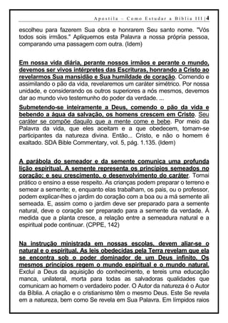 A p o s t i l a – C o mo E s t u d ar a Bí b l i a I I I |4

escolheu para fazerem Sua obra e honrarem Seu santo nome. "Vós
todos sois irmãos." Apliquemos esta Palavra a nossa própria pessoa,
comparando uma passagem com outra. (Idem)


Em nossa vida diária, perante nossos irmãos e perante o mundo,
devemos ser vivos intérpretes das Escrituras, honrando a Cristo ao
revelarmos Sua mansidão e Sua humildade de coração. Comendo e
assimilando o pão da vida, revelaremos um caráter simétrico. Por nossa
unidade, e considerando os outros superiores a nós mesmos, devemos
dar ao mundo vivo testemunho do poder da verdade. ...
Submetendo-se inteiramente a Deus, comendo o pão da vida e
bebendo a água da salvação, os homens crescem em Cristo. Seu
caráter se compõe daquilo que a mente come e bebe. Por meio da
Palavra da vida, que eles aceitam e a que obedecem, tornam-se
participantes da natureza divina. Então... Cristo, e não o homem é
exaltado. SDA Bible Commentary, vol. 5, pág. 1.135. (Idem)


A parábola do semeador e da semente comunica uma profunda
lição espiritual. A semente representa os princípios semeados no
coração; e seu crescimento, o desenvolvimento do caráter. Tornai
prático o ensino a esse respeito. As crianças podem preparar o terreno e
semear a semente; e, enquanto elas trabalham, os pais, ou o professor,
podem explicar-lhes o jardim do coração com a boa ou a má semente ali
semeada. E, assim como o jardim deve ser preparado para a semente
natural, deve o coração ser preparado para a semente da verdade. À
medida que a planta cresce, a relação entre a semeadura natural e a
espiritual pode continuar. (CPPE, 142)


Na instrução ministrada em nossas escolas, devem aliar-se o
natural e o espiritual. As leis obedecidas pela Terra revelam que ela
se encontra sob o poder dominador de um Deus infinito. Os
mesmos princípios regem o mundo espiritual e o mundo natural.
Excluí a Deus da aquisição do conhecimento, e tereis uma educação
manca, unilateral, morta para todas as salvadoras qualidades que
comunicam ao homem o verdadeiro poder. O Autor da natureza é o Autor
da Bíblia. A criação e o cristianismo têm o mesmo Deus. Este Se revela
em a natureza, bem como Se revela em Sua Palavra. Em límpidos raios
 