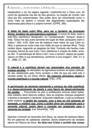 5|   Apostila – Como Estudar a Bíblia III

resplandece a luz da página sagrada, mostrando-nos o Deus vivo, tal
como Se apresenta nas leis de Seu governo, na criação do mundo, nos
céus por Ele ornamentados. Seu poder deve ser reconhecido como o
único meio de redimir o mundo das degradantes superstições tão
desonrosas para Deus e o próprio homem. (CPPE, 395)


A Adão foi dado outro filho, para ser o herdeiro da promessa
divina, herdeiro da primogenitura espiritual. O nome de Sete, dado a
este filho, significava "designado", ou "compensação", "porque", disse a
mãe, "Deus me deu outra semente em lugar de Abel; porquanto Caim o
matou." Gên. 4:25. Sete era de estatura mais nobre do que Caim ou
Abel, e parecia-se muito mais com Adão do que os demais filhos. Tinha
caráter digno, seguindo as pegadas de Abel. Contudo não herdou mais
bondade natural do que Caim. Com referência à criação de Adão, acha-
se dito: "À semelhança de Deus o fez"; mas o homem, depois da queda,
"gerou um filho à sua semelhança, conforme a sua imagem". Gên. 5:1 e
3. .. (MM, CT, 38)


O natural e o espiritual devem ser associados nos estudos de
nossas escolas. As atividades da agricultura ilustram as lições bíblicas.
As leis obedecidas pela Terra revelam o fato de que ela está sob o
excelso poder de um Deus infinito. Os mesmos princípios regem o
mundo espiritual e o mundo natural. (FEC, 375)


A germinação da semente representa o começo da vida espiritual,
e o desenvolvimento da planta é uma figura do desenvolvimento
do caráter. ... Procurando os pais e professores ensinar estas lições,
este trabalho deve fazer-se prático. Que as próprias crianças preparem
o terreno e semeiem a semente. Enquanto trabalham, o pai ou professor
pode explicar o jardim do coração, com a boa ou má semente ali
semeada, e mostrar que, como o jardim deve ser preparado para a
semente natural, assim deve o coração ser preparado para a
semente da verdade. (Lar Adventista, 145)


Quando o homem se reconcilia com Deus, as coisas da natureza falam-
lhe em palavras de sabedoria celestial, dando testemunho da verdade
eterna da Palavra de Deus. Ao dizer-nos Cristo o sentido das coisas
 