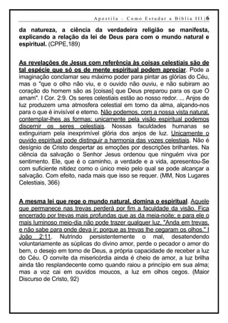 A p o s t i l a – C o mo E s t u d ar a Bí b l i a I I I |6

da natureza, a ciência da verdadeira religião se manifesta,
explicando a relação da lei de Deus para com o mundo natural e
espiritual. (CPPE,189)


As revelações de Jesus com referência às coisas celestiais são de
tal espécie que só os de mente espiritual podem apreciar. Pode a
imaginação conclamar seu máximo poder para pintar as glórias do Céu,
mas o "que o olho não viu, e o ouvido não ouviu, e não subiram ao
coração do homem são as [coisas] que Deus preparou para os que O
amam". I Cor. 2:9. Os seres celestiais estão ao nosso redor. ... Anjos de
luz produzem uma atmosfera celestial em torno da alma, alçando-nos
para o que é invisível e eterno. Não podemos, com a nossa vista natural,
contemplar-lhes as formas; unicamente pela visão espiritual podemos
discernir os seres celestiais. Nossas faculdades humanas se
extinguiriam pela inexprimível glória dos anjos de luz. Unicamente o
ouvido espiritual pode distinguir a harmonia das vozes celestiais. Não é
desígnio de Cristo despertar as emoções por descrições brilhantes. Na
ciência da salvação o Senhor Jesus ordenou que ninguém viva por
sentimento. Ele, que é o caminho, a verdade e a vida, apresentou-Se
com suficiente nitidez como o único meio pelo qual se pode alcançar a
salvação. Com efeito, nada mais que isso se requer. (MM, Nos Lugares
Celestiais, 366)


A mesma lei que rege o mundo natural, domina o espiritual. Aquele
que permanece nas trevas perderá por fim a faculdade da visão. Fica
encerrado por trevas mais profundas que as da meia-noite; e para ele o
mais luminoso meio-dia não pode trazer qualquer luz. "Anda em trevas,
e não sabe para onde deva ir; porque as trevas lhe cegaram os olhos." I
João 2:11. Nutrindo persistentemente o mal, desatendendo
voluntariamente as súplicas do divino amor, perde o pecador o amor do
bem, o desejo em torno de Deus, a própria capacidade de receber a luz
do Céu. O convite da misericórdia ainda é cheio de amor, a luz brilha
ainda tão resplandecente como quando raiou a princípio em sua alma;
mas a voz cai em ouvidos moucos, a luz em olhos cegos. (Maior
Discurso de Cristo, 92)
 