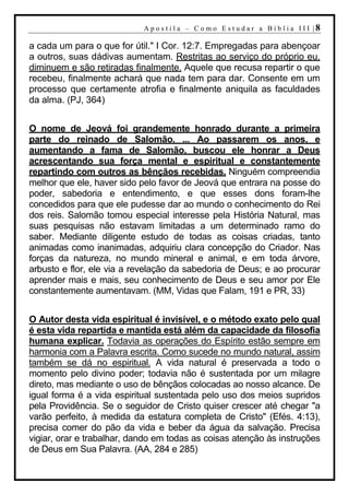A p o s t i l a – C o mo E s t u d ar a Bí b l i a I I I |8

a cada um para o que for útil." I Cor. 12:7. Empregadas para abençoar
a outros, suas dádivas aumentam. Restritas ao serviço do próprio eu,
diminuem e são retiradas finalmente. Aquele que recusa repartir o que
recebeu, finalmente achará que nada tem para dar. Consente em um
processo que certamente atrofia e finalmente aniquila as faculdades
da alma. (PJ, 364)


O nome de Jeová foi grandemente honrado durante a primeira
parte do reinado de Salomão. ... Ao passarem os anos, e
aumentando a fama de Salomão, buscou ele honrar a Deus
acrescentando sua força mental e espiritual e constantemente
repartindo com outros as bênçãos recebidas. Ninguém compreendia
melhor que ele, haver sido pelo favor de Jeová que entrara na posse do
poder, sabedoria e entendimento, e que esses dons foram-lhe
concedidos para que ele pudesse dar ao mundo o conhecimento do Rei
dos reis. Salomão tomou especial interesse pela História Natural, mas
suas pesquisas não estavam limitadas a um determinado ramo do
saber. Mediante diligente estudo de todas as coisas criadas, tanto
animadas como inanimadas, adquiriu clara concepção do Criador. Nas
forças da natureza, no mundo mineral e animal, e em toda árvore,
arbusto e flor, ele via a revelação da sabedoria de Deus; e ao procurar
aprender mais e mais, seu conhecimento de Deus e seu amor por Ele
constantemente aumentavam. (MM, Vidas que Falam, 191 e PR, 33)


O Autor desta vida espiritual é invisível, e o método exato pelo qual
é esta vida repartida e mantida está além da capacidade da filosofia
humana explicar. Todavia as operações do Espírito estão sempre em
harmonia com a Palavra escrita. Como sucede no mundo natural, assim
também se dá no espiritual. A vida natural é preservada a todo o
momento pelo divino poder; todavia não é sustentada por um milagre
direto, mas mediante o uso de bênçãos colocadas ao nosso alcance. De
igual forma é a vida espiritual sustentada pelo uso dos meios supridos
pela Providência. Se o seguidor de Cristo quiser crescer até chegar "a
varão perfeito, à medida da estatura completa de Cristo" (Efés. 4:13),
precisa comer do pão da vida e beber da água da salvação. Precisa
vigiar, orar e trabalhar, dando em todas as coisas atenção às instruções
de Deus em Sua Palavra. (AA, 284 e 285)
 