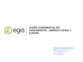 VISIÓN COMPARATIVA DEL 
SANEAMIENTO : AMÉRICA LATINA Y 
EUROPA 
SEMAINE FRANÇAISE DE L’EAU 
Séminaire Gestion de l’Eau 
16 - 17 Octobre 2014 
Quito. Équateur 
 