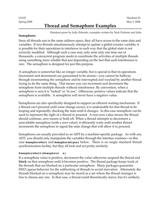 CS107 Handout 23 
Spring 2008 May 5, 2008 
Thread and Semaphore Examples 
Handout prose by Julie Zelenski, examples written by Nick Parlante and Julie. 
Semaphores 
Since all threads run in the same address space, they all have access to the same data and 
variables. If two threads simultaneously attempt to update a global counter variable, it 
is possible for their operations to interleave in such way that the global state is not 
correctly modified. Although such a case may only arise only one time out of 
thousands, a concurrent program needs to coordinate the activities of multiple threads 
using something more reliable that just depending on the fact that such interference is 
rare. The semaphore is designed for just this purpose. 
A semaphore is somewhat like an integer variable, but is special in that its operations 
(increment and decrement) are guaranteed to be atomic—you cannot be halfway 
through incrementing the semaphore and be interrupted and waylaid by another thread 
trying to do the same thing. That means you can increment and decrement the 
semaphore from multiple threads without interference. By convention, when a 
semaphore is zero it is "locked" or "in use". Otherwise, positive values indicate that the 
semaphore is available. A semaphore will never have a negative value. 
Semaphores are also specifically designed to support an efficient waiting mechanism. If 
a thread can’t proceed until some change occurs, it is undesirable for that thread to be 
looping and repeatedly checking the state until it changes. In this case semaphore can be 
used to represent the right of a thread to proceed. A non-zero value means the thread 
should continue, zero means to hold off. When a thread attempts to decrement a 
unavailable semaphore (with a zero value), it efficiently waits until another thread 
increments the semaphore to signal the state change that will allow it to proceed. 
Semaphores are usually provided as an ADT by a machine-specific package. As with any 
ADT, you should only manipulate the variables through the interface routines—in this 
case SemaphoreWait and SemaphoreSignal below. There is no single standard thread 
synchronization facility, but they all look and act pretty similarly. 
SemaphoreWait(Semaphore s) 
If a semaphore value is positive, decrement the value otherwise suspend the thread and 
block on that semaphore until it becomes positive. The thread package keeps track of 
the threads that are blocked on a particular semaphore. Many packages guarantee 
FIFO/queue behavior for the unblocking of threads to avoid starvation. Alternately the 
threads blocked on a semaphore may be stored as a set where the thread manager is 
free to choose any one. In that case, a thread could theoretically starve, but it's unlikely. 
 