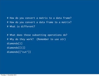# How do you convert a matrix to a data frame?
# How do you convert a data frame to a matrix?
# What is different?
# What does these subsetting operations do?
# Why do they work? (Remember to use str)
diamonds[1]
diamonds[[1]]
diamonds[["cut"]]
Thursday, 11 November 2010
 