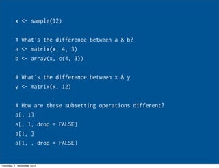 x <- sample(12)
# What's the difference between a & b?
a <- matrix(x, 4, 3)
b <- array(x, c(4, 3))
# What's the difference between x & y
y <- matrix(x, 12)
# How are these subsetting operations different?
a[, 1]
a[, 1, drop = FALSE]
a[1, ]
a[1, , drop = FALSE]
Thursday, 11 November 2010
 