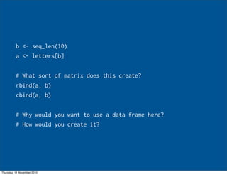 b <- seq_len(10)
a <- letters[b]
# What sort of matrix does this create?
rbind(a, b)
cbind(a, b)
# Why would you want to use a data frame here?
# How would you create it?
Thursday, 11 November 2010
 