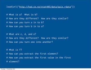 load(url("http://had.co.nz/stat405/data/quiz.rdata"))
# What is a? What is b?
# How are they different? How are they similar?
# How can you turn a in to b?
# How can you turn b in to a?
# What are c, d, and e?
# How are they different? How are they similar?
# How can you turn one into another?
# What is f?
# How can you extract the first element?
# How can you extract the first value in the first
# element?
Thursday, 11 November 2010
 