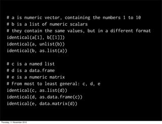 # a is numeric vector, containing the numbers 1 to 10
# b is a list of numeric scalars
# they contain the same values, but in a different format
identical(a[1], b[[1]])
identical(a, unlist(b))
identical(b, as.list(a))
# c is a named list
# d is a data.frame
# e is a numeric matrix
# From most to least general: c, d, e
identical(c, as.list(d))
identical(d, as.data.frame(c))
identical(e, data.matrix(d))
Thursday, 11 November 2010
 