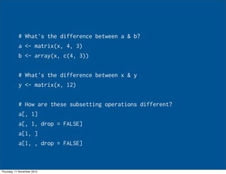 # What's the difference between a & b?
a <- matrix(x, 4, 3)
b <- array(x, c(4, 3))
# What's the difference between x & y
y <- matrix(x, 12)
# How are these subsetting operations different?
a[, 1]
a[, 1, drop = FALSE]
a[1, ]
a[1, , drop = FALSE]
Thursday, 11 November 2010
 