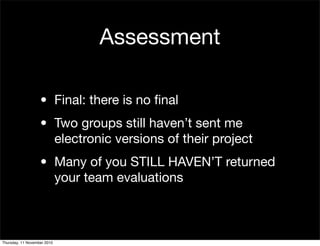 Assessment
• Final: there is no ﬁnal
• Two groups still haven’t sent me
electronic versions of their project
• Many of you STILL HAVEN’T returned
your team evaluations
Thursday, 11 November 2010
 