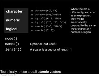 character
numeric
logical
mode()
length() A scalar is a vector of length 1
as.character(c(T, F))
as.character(seq_len(5))
as.logical(c(0, 1, 100))
as.logical(c("T", "F", "a"))
as.numeric(c("A", "100"))
as.numeric(c(T, F))
When vectors of
different types occur
in an expression,
they will be
automatically
coerced to the same
type: character >
numeric > logical
names() Optional, but useful
Technically, these are all atomic vectors
Thursday, 11 November 2010
 