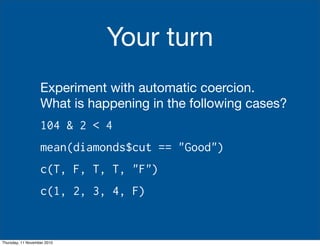 Your turn
Experiment with automatic coercion.
What is happening in the following cases?
104 & 2 < 4
mean(diamonds$cut == "Good")
c(T, F, T, T, "F")
c(1, 2, 3, 4, F)
Thursday, 11 November 2010
 