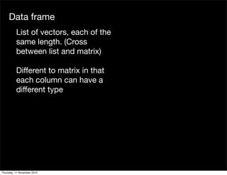 Data frame
List of vectors, each of the
same length. (Cross
between list and matrix)
Different to matrix in that
each column can have a
different type
Thursday, 11 November 2010
 