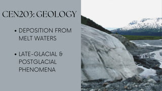 CEN203: GEOLOGY
DEPOSITION FROM
MELT WATERS
LATE-GLACIAL &
POSTGLACIAL
PHENOMENA
 