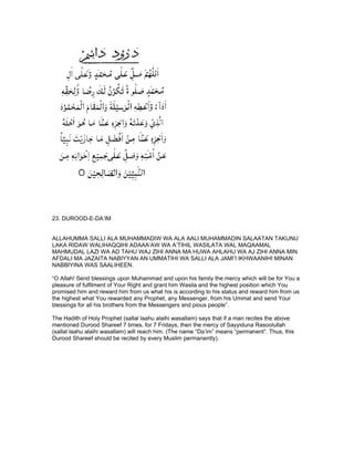 23. DUROOD-E-DA’IM


ALLAHUMMA SALLI ALA MUHAMMADIW WA ALA AALI MUHAMMADIN SALAATAN TAKUNU
LAKA RIDAW WALIHAQQIHI ADAAA’AW WA A’TIHIL WASILATA WAL MAQAAMAL
MAHMUDAL LAZI WA AD TAHU WAJ ZIHI ANNA MA HUWA AHLAHU WA AJ ZIHI ANNA MIN
AFDALI MA JAZAITA NABIYYAN AN UMMATIHI WA SALLI ALA JAMI’I IKHWAANIHI MINAN
NABBIYINA WAS SAALIHEEN.

“O Allah! Send blessings upon Muhammad and upon his family the mercy which will be for You a
pleasure of fulfilment of Your Right and grant him Wasila and the highest position which You
promised him and reward him from us what his is according to his status and reward him from us
the highest what You rewarded any Prophet, any Messenger, from his Ummat and send Your
blessings for all his brothers from the Messengers and pious people”.

The Hadith of Holy Prophet (sallal laahu alaihi wasallam) says that if a man recites the above
mentioned Durood Shareef 7 times, for 7 Fridays, then the mercy of Sayyiduna Rasoolullah
(sallal laahu alaihi wasallam) will reach him. (The name “Da’im” means “permanent”. Thus, this
Durood Shareef should be recited by every Muslim permanently).
 