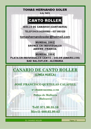 CANARIO DE CANTO ROLLER
              (LÍNEA HUECA)


JOSÉ FRANCISCO QUETGLAS CALAFELL
           Nº CRIADOR NACIONAL U-358

             Palma de Mallorca
                  (Baleares)


          Telf: 971.90.35.10
          Móvil: 600.65.99.62

     EL CANARIO ROLLER                 Página 13
 