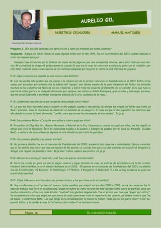AURELIO GIL

                                        NUESTROS CRIADORES                                MANUEL MATOSES


 elcanarioroller@hispavista.com

Pregunta 1: ¿En qué año comenzó con esta afición y cómo se interesó por estos canarios?

Respuesta: Aunque ya había tenido en casa algunos Roller por el año 1999, fue en la primavera del 2002 cuando empiezo a
criar con algunas parejas.

   Siempre tuve atracción por la belleza del vuelo de los pájaros, por sus variopintos colores, pero ante todo por sus can-
tos. Mi curiosidad se despertó poderosamente cuando leí que era la raza de canto por excelencia junto con el ruiseñor, por
otro lado, también como consecuencia de mi continua búsqueda por mejorar el canto de mis híbridos de jilguero.

P-2: ¿Qué recuerdos le quedan de sus inicios como Rollista?

R: Los recuerdos más gratos que me vienen a la cabeza son de mi primer concurso en Fuenlabrada en el 2003. Entre otras
cosas, por escuchar por primera vez la música del “equipo”; por darme cuenta de la gran dimensión del Roller, no entendía
muchos de los comentarios técnicos de los criadores; y sobre todo me acuerdo gratamente de la “comida” en la que tuve la
suerte de estar junto a un campeón del mundo por equipos, me refiero a Julián Rodríguez, gran criador y aún mejor persona,
que me ayudó bastante a entender conceptos básicos de la cría, cuidados de la raza,...

P-3: ¿Cuéntenos una anécdota que recuerde relacionada con el Harz?

R: Lo que me hizo bastante gracia ocurrió el año pasado cuando a una pareja de amigos les regalé un Roller que tenía un
Knorr precioso, daba la impresión de escuchar el zumbido de un abejorro. El caso es que al día siguiente me contaron que
ella desde la cocina lo llamó alarmada: “cariño, creo que se nos ha estropeado el microondas”. Ja ja ja

P-4: Sus primeros Roller: ¿De quién procedían y cuánto pagó por ellos?

R: Procedían de Eloy Martín, Manuel Montané, y Gabriel de la Paz. Desconozco cuanto se pagó por ellos, me los regaló un
amigo que vivía en Badalona. Éste en vacaciones bajaba a su pueblo y siempre se pasaba por mi casa de Almadén (Ciudad
Real), a verme y de paso a llevarse algunos de mis silvestres que tanto le gustaban.

P-5: ¿Su primera planilla y su primer trofeo?

R: Mi primera planilla fue en el concurso de Fuenlabrada del 2003, presenté dos canarios a individuales. Quiero recordar
que el de planilla más alta tuvo una puntuación de 86 puntos. Lo curioso fue que a los dos canarios se les puntuó Klingelrol y
Klingel. Los regalé con planilla y todo. Mi primer trofeo, espero que pronto. Ja ja ja

P-6: ¿Recuerda a su mejor canario?, ¿cuál fue y en qué se caracterizaba?

R: No lo he criado yo ,pero es aún mi mejor canario y sigue estando en casa, su estirpe de procedencia es la del criador
Herbert Smitchwilken, lo crió Manuel Matoses en el 2003, 90 puntos en el corcurso de Fuenlabrada del 2003, su planilla
fue de 23 hohlrollen- 22 Knorren- 17 Hohlklingel- 17 Pfeifen- 2 Klingelrol- 9 Impresión. Y a día de hoy conserva su gran voz
y profunda oquedad.

P-7: ¿Qué diferencia existía entre sus primeros Harz y los que tiene en la actualidad?

R: Voy a referirme a los ” primeros” como a todos aquellos que adquirí en los años 2002 y 2003, antes de comenzar las lí-
neas de trabajo que llevo en la actualidad. Desde mi punto de vista, no eran los más idóneos como punto de partida: unos con
mucha consonante, otros con mala dicción, “muchos” con glucken degenerado. Fue el precio que tuve que “pagar por entrar”.
Yo recomendaría a los que empiezan que antes de nada conociesen todo el repertorio del canario, así mismo como lo que “no
es bueno” o constituye falta. Los que tengo en la actualidad por lo menos no tienen “nada que no me guste tener” ni por su-
puesto faltas, y la verdad es que la “influencia del criadero” es bastante buena.



              Página 16                                              EL CANARIO ROLLER
 