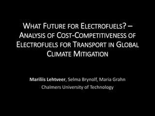 WHAT FUTURE FOR ELECTROFUELS? –
ANALYSIS OF COST-COMPETITIVENESS OF
ELECTROFUELS FOR TRANSPORT IN GLOBAL
CLIMATE MITIGATION
Mariliis Lehtveer, Selma Brynolf, Maria Grahn
Chalmers University of Technology
 