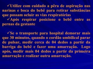 Utilize com cuidado a pêra de aspiração nas narinas e boca do bebê para retirar substâncias que possam ocluir as vias respiratórias Após respirar posicione o bebê entre as pernas da gestante Se o transporte para hospital demorar mais que 30 minutos, quando o cordão umbilical parar de pulsar, medir cerca de 04 dedos a partir da barriga do bebê e fazer uma amarração.  Logo após, medir mais 04 dedos a partir da primeira amarração e realizar outra amarração.  