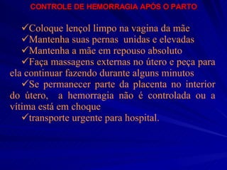 CONTROLE DE HEMORRAGIA APÓS O PARTO Coloque lençol limpo na vagina da mãe Mantenha suas pernas  unidas e elevadas Mantenha a mãe em repouso absoluto Faça massagens externas no útero e peça para ela continuar fazendo durante alguns minutos Se permanecer parte da placenta no interior do útero,  a hemorragia não é controlada ou a vítima está em choque transporte urgente para hospital.   