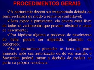 PROCEDIMENTOS GERAIS A parturiente deverá ser transportada deitada ou semi-reclinada de modo a sentir-se confortável; Sem expor a parturiente, ela deverá estar livre de todas as vestimentas que possam obstruir o canal de nascimento; Por hipótese alguma o processo de nascimento do bebê, poderá ser impedido, retardado ou acelerado; Se a parturiente preenche os itens de parto iminente após sua autorização ou de seu marido, o Socorrista poderá tomar a decisão de assistir ao parto na própria residência; 