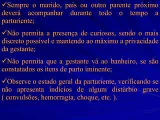 Sempre o marido, pais ou outro parente próximo deverá acompanhar durante todo o tempo a parturiente; Não permita a presença de curiosos, sendo o mais discreto possível e mantendo ao máximo a privacidade da gestante; Não permita que a gestante vá ao banheiro, se são constatados os itens de parto iminente; Observe o estado geral da parturiente, verificando se não apresenta indícios de algum distúrbio grave ( convulsões, hemorragia, choque, etc. ).   