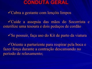 CONDUTA GERAL Cubra a gestante com lençóis limpos Cuide a assepsia das mãos do Socorrista e esterilize uma tesoura e dois pedaços de cordão Se possuir, faça uso do Kit de parto da viatura Oriente a parturiente para respirar pela boca e fazer força durante a contração descansando no período de relaxamento;   