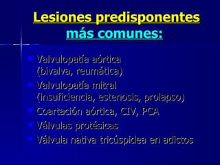Lesiones predisponentes  más comunes:   Valvulopatía aórtica  (bivalva, reumática)  Valvulopatía mitral  (insuficiencia, estenosis, prolapso)  Coartación aórtica, CIV, PCA  Válvulas protésicas  Válvula nativa tricúspidea en adictos 