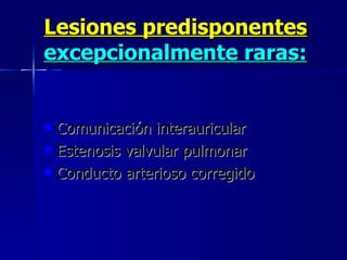 Lesiones predisponentes  excepcionalmente raras:   Comunicación interauricular  Estenosis valvular pulmonar  Conducto arterioso corregido 