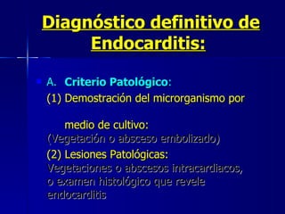 Diagnóstico definitivo de Endocarditis:   A. Criterio Patológico :   (1) Demostración del microrganismo por  medio de cultivo:   (Vegetación o absceso embolizado)  (2) Lesiones Patológicas:   Vegetaciones o abscesos intracardiacos,  o examen histológico que revele  endocarditis   