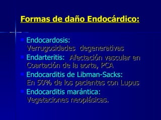 Formas de daño Endocárdico:   Endocardosis:   Verrugosidades  degenerativas  Endarteritis:   Afectación vascular en Coartación de la aorta, PCA  Endocarditis de Libman-Sacks:   En 50% de los pacientes con Lupus  Endocarditis marántica:   Vegetaciones neoplásicas. 