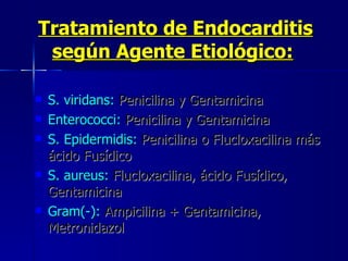 Tratamiento de Endocarditis según Agente Etiológico:   S. viridans:  Penicilina y Gentamicina  Enterococci:  Penicilina y Gentamicina  S. Epidermidis:  Penicilina o Flucloxacilina más ácido Fusídico  S. aureus:  Flucloxacilina, ácido Fusídico, Gentamicina  Gram(-):  Ampicilina + Gentamicina, Metronidazol  