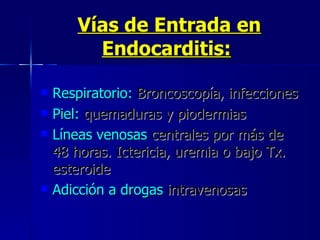 Vías de Entrada en Endocarditis:   Respiratorio:  Broncoscopía, infecciones  Piel:  quemaduras y piodermias  Líneas venosas  centrales por más de  48 horas. Ictericia, uremia o bajo Tx. esteroide  Adicción a drogas  intravenosas 