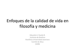 Enfoques de la calidad de vida en
      filosofía y medicina
                Eduardo A. Rueda B.
                Instituto de Bioética
          Pontificia Universidad Javeriana
                   Comité de ética
                        CAYRE
 