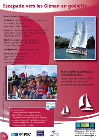 Escapade vers les Glénan en goélette
                                                           Public balade : tout public
                                                           Calendrier : juillet et août de 9h à 18h tous les
                                                           mercredis et vendredis
                                                           Hors saison : nous consulter
                                                           A prévoir : votre pique-nique, lunettes de soleil,
                                                           casquette et crème solaire... Envisager de vous
                                                           mouiller au moins les pieds ...
                                                           Tarif : individuel : 46€ par personne
                                                           Famille (4 personnes) : 37€ par personne
                                                           Groupe : nous consulter
                                                           Rendez-vous : Domaine de Beg Porz
                                                           Adresse : Kerfany les Pins
                                                           29350 MOËLAN SUR MER
                                                           beg-porz@wanadoo.fr
                                                           www.beg-porz.com


                                                                                                                        Autres balades proposées par le
                                                                                                                        Domaine de Beg Porz :
                                                                                                                        Balade iodée et saveurs du Bélon
                                                                                                                        Randonnée vers Pont-Aven
Prestataire : Domaine de Beg Porz - Association loi 1901




                                                                                                                        Voile gourmande au pays des huîtres




                                                                  Nos engagements :
                                                                  • l’accompagnateur est un professionnel :
                                                                    diplômé d’état et certiﬁé guide nautique
                                                                  • l’équipement de sécurité et de confort est fourni
                                                                  • le matériel est en parfait état de fonctionnement
                                                                  • l’activité est respectueuse de l’environnement
                                                                  • l’embarquement est immédiat


                                                                                                                                      Découvrez les autres
                                                                                                                                       balades nautiques
               n°23                                                                                                                   www.nautismebretagne.fr
 