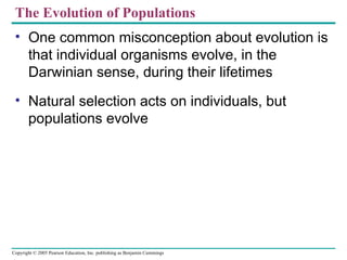 The Evolution of Populations
 • One common misconception about evolution is
   that individual organisms evolve, in the
   Darwinian sense, during their lifetimes
 • Natural selection acts on individuals, but
   populations evolve




Copyright © 2005 Pearson Education, Inc. publishing as Benjamin Cummings
 