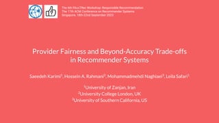Provider Fairness and Beyond-Accuracy Trade-offs
in Recommender Systems
Saeedeh Karimi1
, Hossein A. Rahmani2
, Mohammadmehdi Naghiaei3
, Leila Safari1
1
University of Zanjan, Iran
2
University College London, UK
3
University of Southern California, US
The 6th FAccTRec Workshop: Responsible Recommendation
The 17th ACM Conference on Recommender Systems
Singapore, 18th-22nd September 2023
 