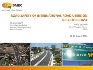 ROAD SAFETY OF INTERNATIONAL ROAD USERS ON
THE GOLD COAST
FAINKS ROSSOUW
Senior Transport Planner
SMEC
12-15 August 2014
DR. DAVID LOGAN
Senior Research Fellow
Monash University Accident
Research Centre
 