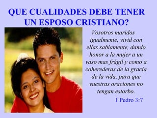 QUE CUALIDADES DEBE TENER
UN ESPOSO CRISTIANO?
Vosotros maridos
igualmente, vivid con
ellas sabiamente, dando
honor a la mujer a un
vaso mas frágil y como a
coherederas de la gracia
de la vida, para que
vuestras oraciones no
tengan estorbo.
1 Pedro 3:7
 