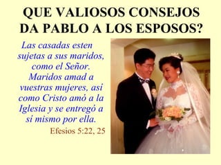 QUE VALIOSOS CONSEJOS
DA PABLO A LOS ESPOSOS?
Las casadas esten
sujetas a sus maridos,
como el Señor.
Maridos amad a
vuestras mujeres, así
como Cristo amó a la
Iglesia y se entregó a
sí mismo por ella.
Efesios 5:22, 25
 