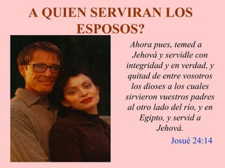 A QUIEN SERVIRAN LOS
ESPOSOS?
Ahora pues, temed a
Jehová y servidle con
integridad y en verdad, y
quitad de entre vosotros
los dioses a los cuales
sirvieron vuestros padres
al otro lado del río, y en
Egipto, y servid a
Jehová.
Josué 24:14
 