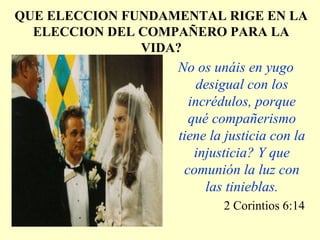 QUE ELECCION FUNDAMENTAL RIGE EN LA
ELECCION DEL COMPAÑERO PARA LA
VIDA?
No os unáis en yugo
desigual con los
incrédulos, porque
qué compañerismo
tiene la justicia con la
injusticia? Y que
comunión la luz con
las tinieblas.
2 Corintios 6:14
 