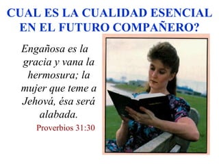 CUAL ES LA CUALIDAD ESENCIAL
EN EL FUTURO COMPAÑERO?
Engañosa es la
gracia y vana la
hermosura; la
mujer que teme a
Jehová, ésa será
alabada.
Proverbios 31:30
 