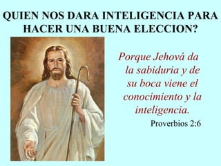 QUIEN NOS DARA INTELIGENCIA PARA
HACER UNA BUENA ELECCION?
Porque Jehová da
la sabiduria y de
su boca viene el
conocimiento y la
inteligencia.
Proverbios 2:6
 