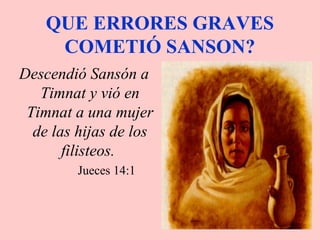 QUE ERRORES GRAVES
COMETIÓ SANSON?
Descendió Sansón a
Timnat y vió en
Timnat a una mujer
de las hijas de los
filisteos.
Jueces 14:1
 