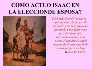 COMO ACTUO ISAAC EN
LA ELECCIONDE ESPOSA?
Y Jehová, Dios de los cielos
que me tomo de la casa de
mi padre y de la tierra de mi
parentela y me habló y me
juró diciendo: A tu
descendencia dare esta
tierra, él enviará su angel
delante de ti, y tu traerás de
allá mujer para mi hijo.
Genesis 24: 7,63,67
 