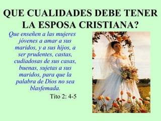 QUE CUALIDADES DEBE TENER
LA ESPOSA CRISTIANA?
Que enseñen a las mujeres
jóvenes a amar a sus
maridos, y a sus hijos, a
ser prudentes, castas,
cudiadosas de sus casas,
buenas, sujetas a sus
maridos, para que la
palabra de Dios no sea
blasfemada.
Tito 2: 4-5
 