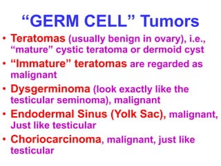 “GERM CELL” Tumors 
• Teratomas (usually benign in ovary), i.e., 
“mature” cystic teratoma or dermoid cyst 
• “Immature” teratomas are regarded as 
malignant 
• Dysgerminoma (look exactly like the 
testicular seminoma), malignant 
• Endodermal Sinus (Yolk Sac), malignant, 
Just like testicular 
• Choriocarcinoma, malignant, just like 
testicular 
 
