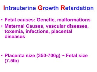 Intrauterine Growth Retardation 
• Fetal causes: Genetic, malformations 
• Maternal Causes, vascular diseases, 
toxemia, infections, placental 
diseases 
• Placenta size (350-700g) ~ Fetal size 
(7.5lb) 
 