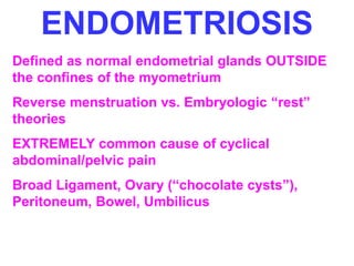 ENDOMETRIOSIS 
Defined as normal endometrial glands OUTSIDE 
the confines of the myometrium 
Reverse menstruation vs. Embryologic “rest” 
theories 
EXTREMELY common cause of cyclical 
abdominal/pelvic pain 
Broad Ligament, Ovary (“chocolate cysts”), 
Peritoneum, Bowel, Umbilicus 
 